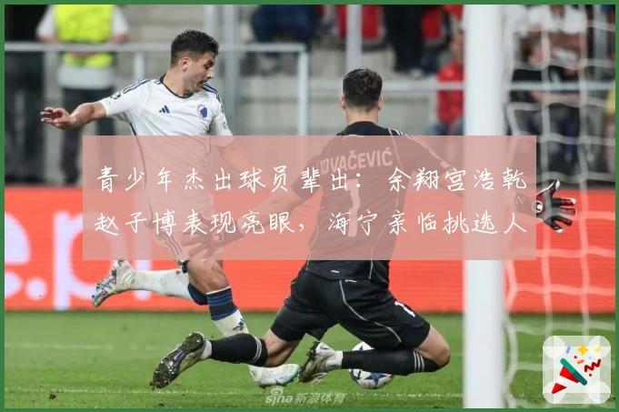 青少年杰出球员辈出：余翔宫浩乾赵子博表现亮眼，海宁亲临挑选人才