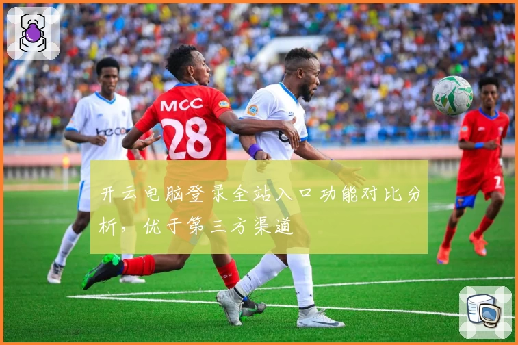 开云电脑登录全站入口功能对比分析，优于第三方渠道