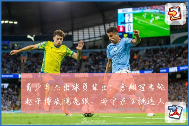 青少年杰出球员辈出：余翔宫浩乾赵子博表现亮眼，海宁亲临挑选人才