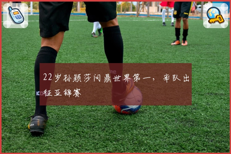 22岁孙颖莎问鼎世界第一，率队出征亚锦赛