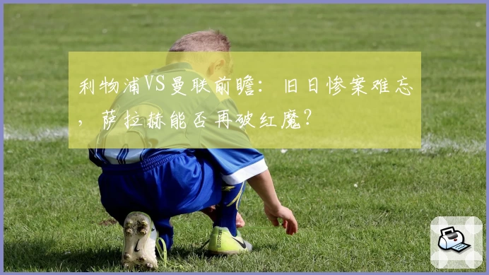 利物浦VS曼联前瞻：旧日惨案难忘，萨拉赫能否再破红魔？