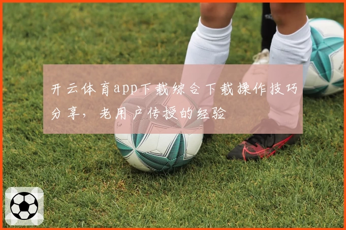 开云体育app下载综合下载操作技巧分享，老用户传授的经验