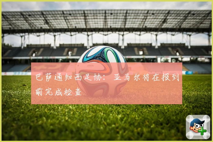 巴萨通知西足协:亚马尔将在报到前完成检查