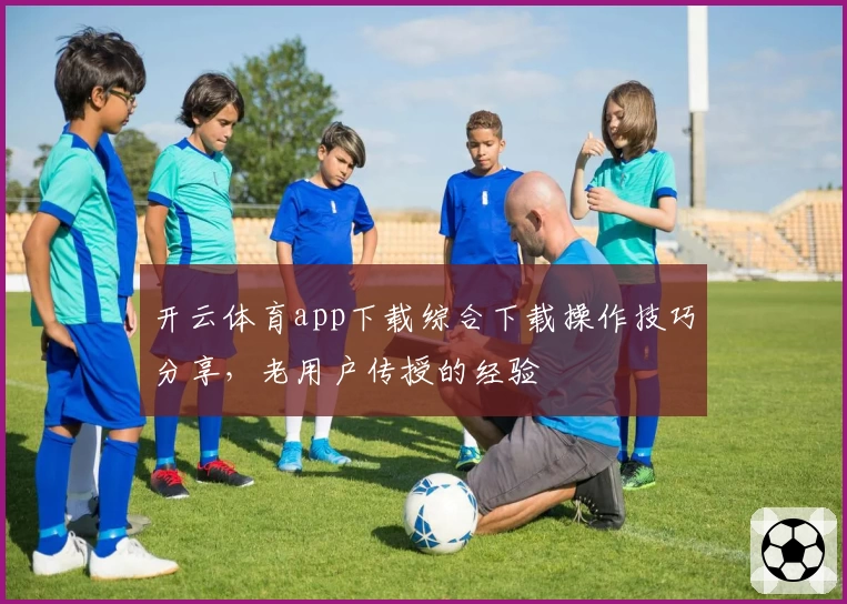 开云体育app下载综合下载操作技巧分享，老用户传授的经验
