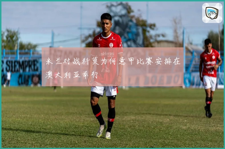 米兰对战科莫为何意甲比赛安排在澳大利亚举行