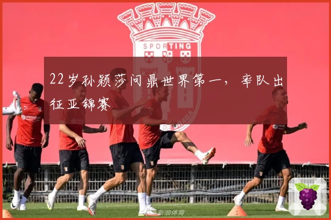 22岁孙颖莎问鼎世界第一，率队出征亚锦赛