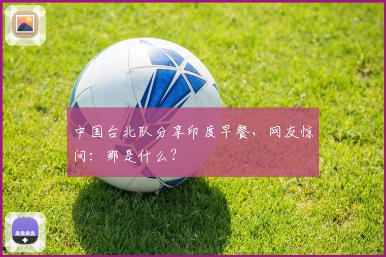 中国台北队分享印度早餐,网友惊问:那是什么?