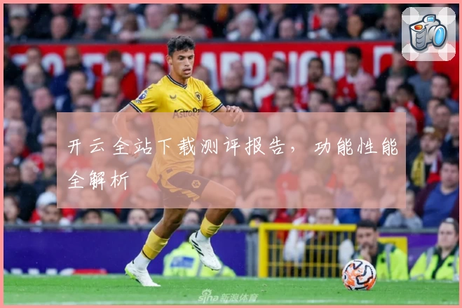 开云全站下载测评报告，功能性能全解析