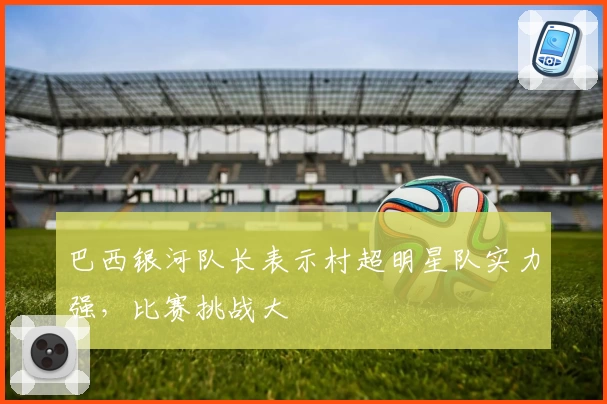 巴西银河队长表示村超明星队实力强，比赛挑战大