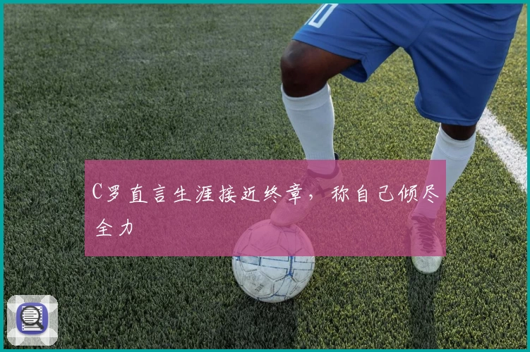 C罗直言生涯接近终章,称自己倾尽全力