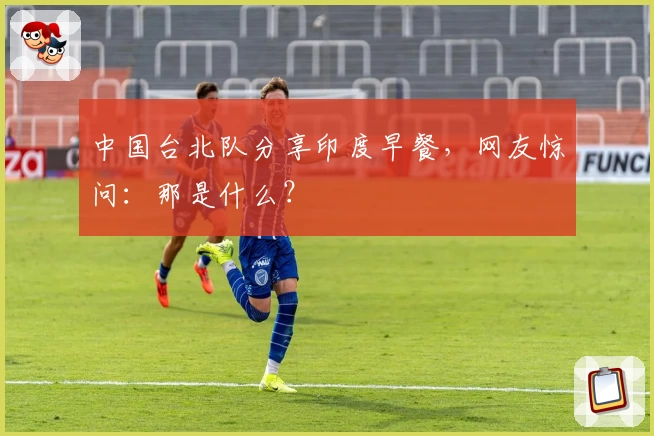 中国台北队分享印度早餐，网友惊问：那是什么？