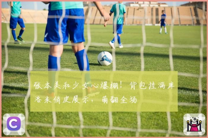 张本美和少女心爆棚！背包挂满库洛米俏皮展示，萌翻全场