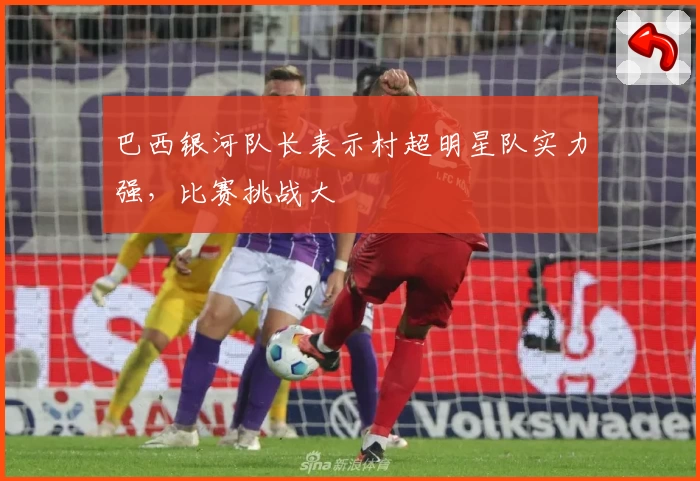 巴西银河队长表示村超明星队实力强，比赛挑战大